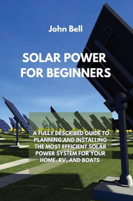 Solar Power for Beginners : A Fully Described Guide to Planning and Installing the Most Efficient Solar Power System for Your Home, Rv, and Boats, Paperback / softback Book