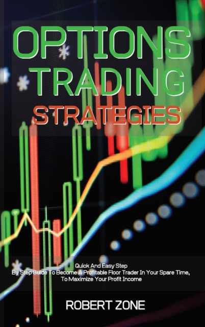 Options Trading Strategies : Quick And Easy Step By Step Guide To Become A Profitable Floor Trader In Your Spare Time, To Maximize Your Profit Income, Hardback Book