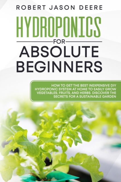 Hydroponics for Absolute Beginners : How To Get The Best Inexpensive DIY Hydroponic System At Home To Easily Grow Vegetables, Fruits, and Herbs. Discover The Secrets For A Sustainable Garden, Paperback / softback Book