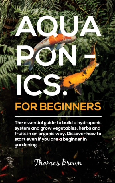 Aquaponics for Beginners : The essential guide to build a hydroponic system and grow vegetables; herbs and fruits in an organic way. Discover how to start Even If You Are a Beginner in Gardening., Hardback Book