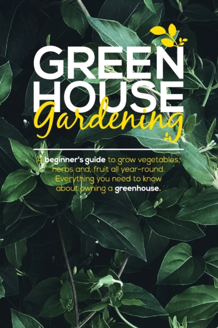 Green House Gardening : A Beginner's Guide to grow vegetables, herbs and, Fruit All Year-Round. Everything You Need To Know About Owning a Greenhouse., Paperback / softback Book