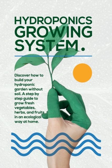 Hydroponics Growing System : The essential guide to build a hydroponic system and grow vegetables; herbs and fruits in an organic way. Discover how to start Even If You Are a Beginner in Gardening., Paperback / softback Book