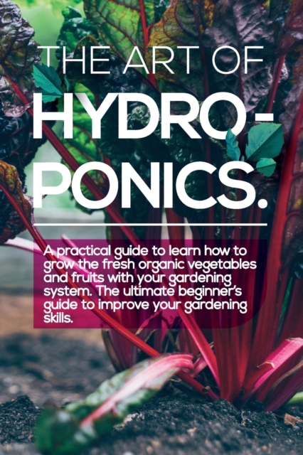 The Art of Hydroponics : A practical guide to Learn how to Grow The Fresh Organic Vegetables And Fruits With Your Gardening System. The Ultimate Beginner's Guide to Improve Your Gardening Skills., Paperback / softback Book