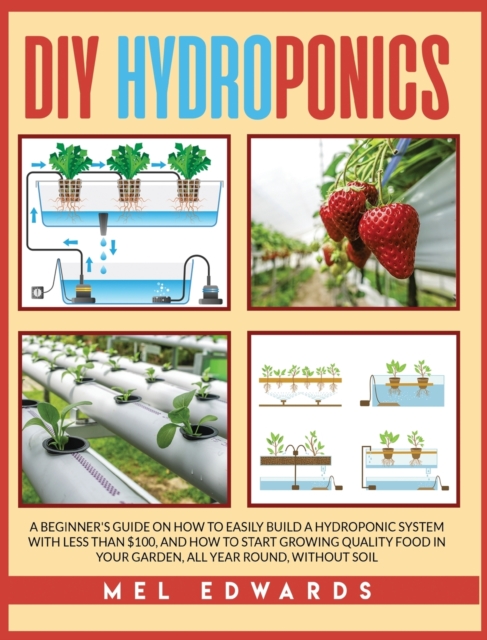 DIY Hydroponics : A Beginner's Guide on How to Easily Build a Hydroponic System With Less Than $100, and How to Start Growing Quality Food in Your Garden, All Year Round, Without Soil, Hardback Book