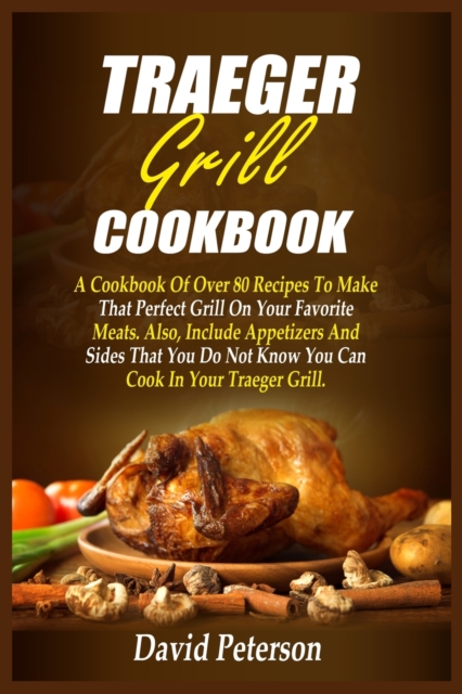 Traeger Grill Cookbook : A Cookbook Of Over 80 Recipes To Make That Perfect Grill On Your Favorite Meats. Also, Include Appetizers And Sides That You Do Not Know You Can Cook In Your Traeger Grill, Paperback / softback Book