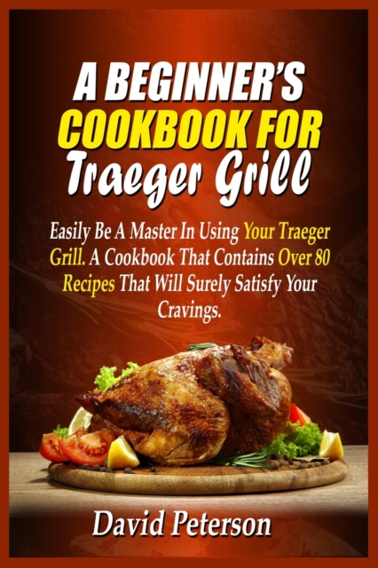 A Beginner's Cookbook For Traeger Grill : Easily Be A Master In Using Your Traeger Grill. A Cookbook That Contains Over 80 Recipes That Will Surely Satisfy Your Cravings, Paperback / softback Book