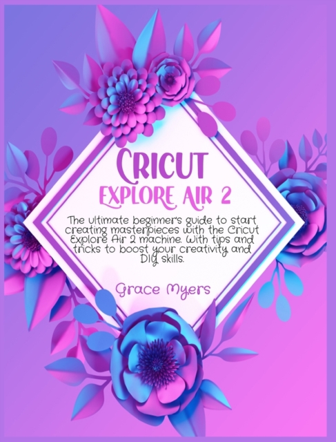 Cricut Explore Air 2 : The ultimate beginner's guide to start creating masterpieces with the Cricut Explore Air 2 machine. With tips and tricks to boost your creativity and DIY skills., Hardback Book