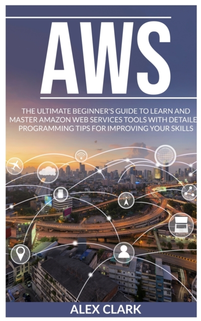 Aws : The Ultimate Beginner's Guide to Learn and Master Amazon Web Services Tools with Detailed Programming Tips for Improving Your Skills., Hardback Book