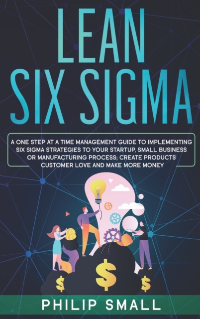 Lean Six Sigma : A One Step At A Time Management Guide to Implementing Six Sigma Strategies to your Startup, Small Business Or Manufacturing Process. Create Products Customer Love And Make More Money, Hardback Book