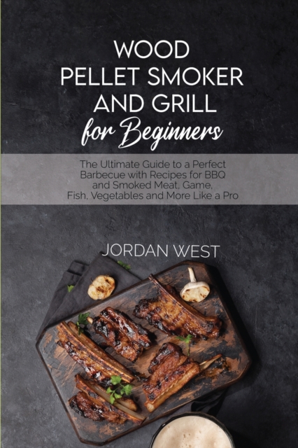 Wood Pellet Smoker And Grill For Beginners : The Ultimate Guide to a Perfect Barbecue with Recipes for BBQ and Smoked Meat, Game, Fish, Vegetables and More Like a Pro, Paperback / softback Book