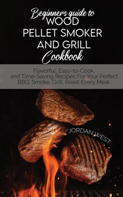 Beginners Guide To Wood Pellet Smoker And Grill Cookbook : Flavorful, Easy-to-Cook, and Time-Saving Recipes For Your Perfect BBQ. Smoke, Grill, Roast Every Meal, Hardback Book