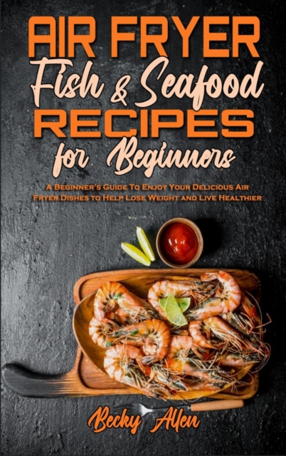 Air Fryer Fish & Seafood Recipes For Beginners : A Beginner's Guide To Enjoy Your Delicious Air Fryer Dishes to Help Lose Weight and Live Healthier, Hardback Book