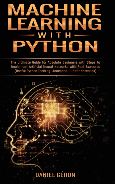 Machine Learning With Python : The Ultimate Guide for Absolute Beginners with Steps to Implement Artificial Neural Networks with Real Examples (Useful Python Tools eg. Anaconda, Jupiter Notebook), Hardback Book