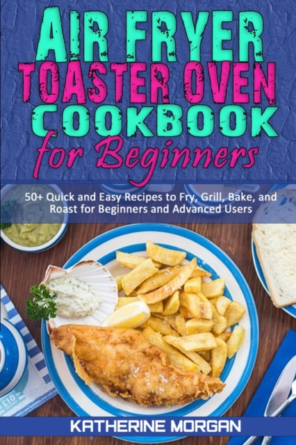 Air Fryer Toaster Oven Cookbook for Beginners : 50+ Quick and Easy Recipes to Fry, Grill, Bake, and Roast for Beginners and Advanced Users, Paperback / softback Book