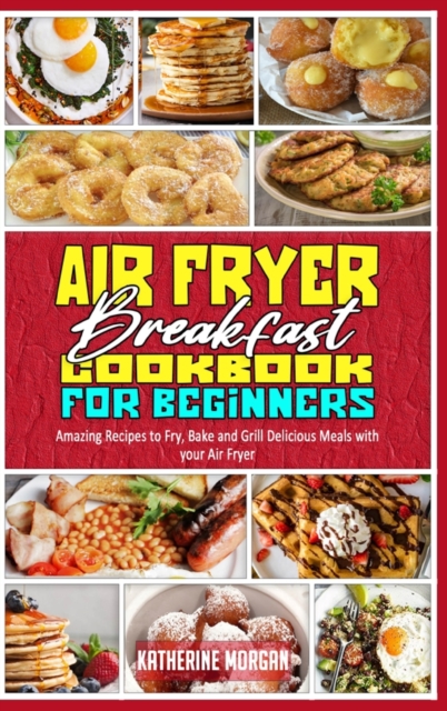 Air Fryer Breakfast Cookbook for Beginners : Amazing Recipes to Fry, Bake and Grill Delicious Meals with your Air Fryer, Hardback Book