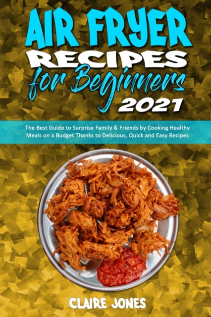 Air Fryer Recipes For Beginners 2021 : The Best Guide to Surprise Family & Friends by Cooking Healthy Meals on a Budget Thanks to Delicious, Quick and Easy Recipes, Paperback / softback Book
