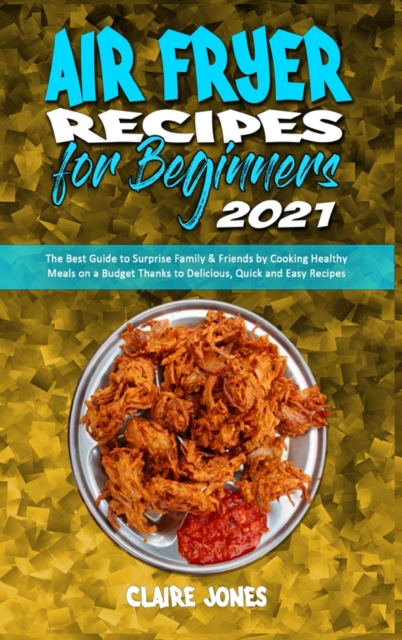 Air Fryer Recipes For Beginners 2021 : The Best Guide to Surprise Family & Friends by Cooking Healthy Meals on a Budget Thanks to Delicious, Quick and Easy Recipes, Hardback Book