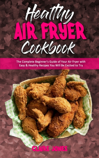 Healthy Air Fryer Cookbook : The Complete Beginner's Guide of Your Air Fryer with Easy & Healthy Recipes You Will Be Excited to Try, Hardback Book