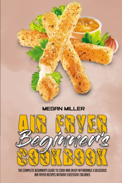 Air Fryer Beginner's Cookbook : The Complete Beginner's Guide to Cook and Enjoy Affordable & Delicious Air Fryer Recipes Without Excessive Calories, Paperback Book