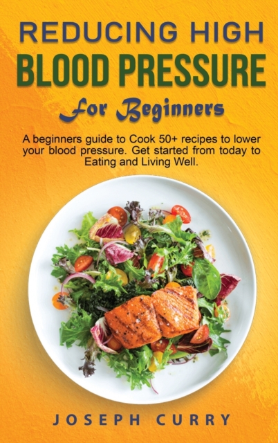Reducing High Blood Pressure for Beginners : A beginner's guide to Cook 40+ recipes to lower your blood pressure. Get started from today to Eating and Living Well., Hardback Book