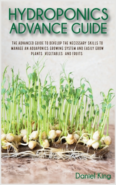 Hydroponics Advanced Guide : The Advanced Guide to Develop the Necessary Skills to Manage an Aquaponics Growing System and Easily Grow Plants, Vegetables, and Fruits, Hardback Book