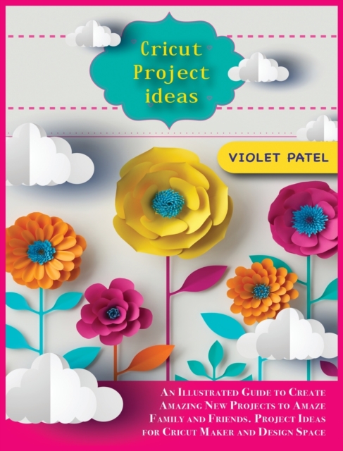 Cricut Project Ideas : An Illustrated Guide to Create Amazing New Projects to Amaze Family and Friends. Project Ideas for Cricut Maker and Design Space, Hardback Book