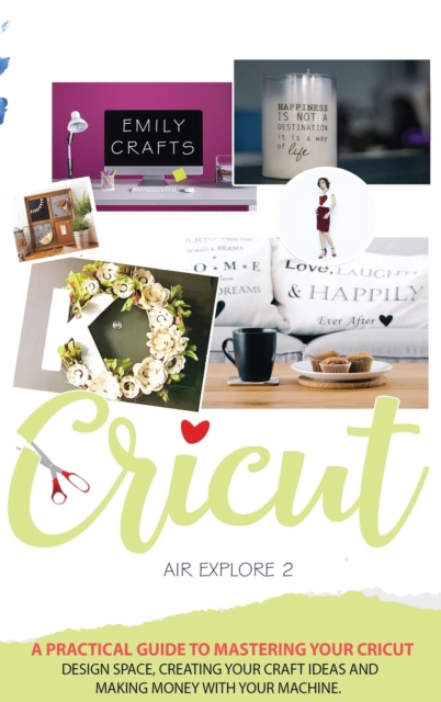 Cricut Explore Air 2 : A Practical Guide to Mastering Your Cricut Design Space, Creating Your Craft Ideas and Making Money with Your Machine., Hardback Book