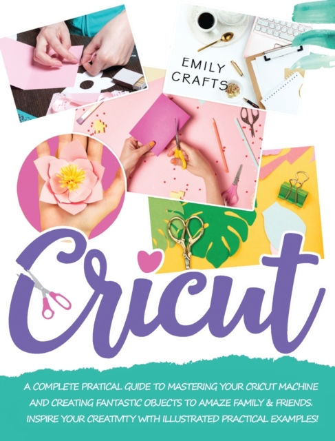 Cricut : A Complete Pratical Guide to Mastering your Cricut Machine and Creating Fantastic Objects to Amaze Family & Friends. Inspire Your Creativity with Illustrated Practical Examples!, Hardback Book