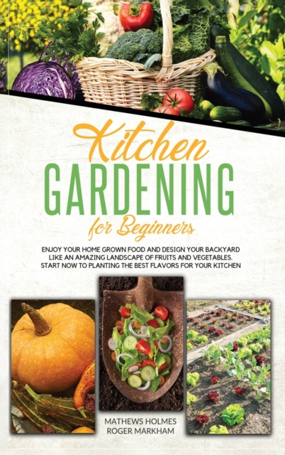 Kitchen Gardening For Beginners : Enjoy Your Home-Grown Food and Design Your Backyard Like an Amazing Landscape of Fruits and Vegetables, Plan and Plant The Best Flavors For Your Kitchen, Hardback Book