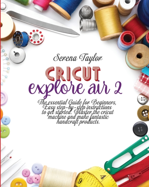 Cricut Explore Air 2 : The Essential Guide for Beginners, Easy Step-By-Step Instructions to Get Started. Master the Cricut Machine And Make Fantastic Handcraft Products, Paperback / softback Book