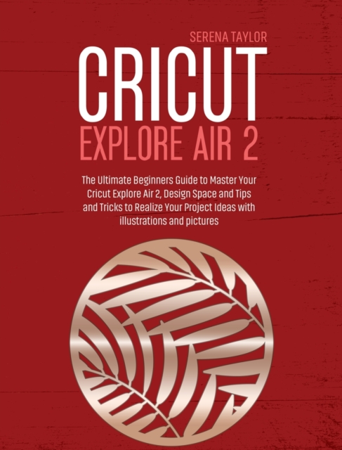 Cricut Explore Air 2 : The Ultimate Beginners Guide to Master Your Cricut Explore Air 2, Design Space and Tips and Tricks to Realize Your Project Ideas with Illustrations and Pictures, Hardback Book