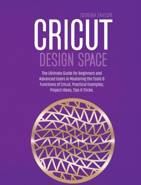 Cricut Design Space : The Ultimate Guide for Beginners and Advanced Users in Mastering the Tools & Functions of Cricut, Practical Examples, Project Ideas, Tips & Tricks, Hardback Book