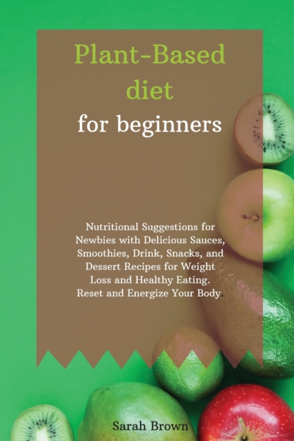 Plant-Based Diet for Beginners : Nutritional Suggestions for Newbies with Delicious Sauces, Smoothies, Drink, Snacks, and Dessert Recipes for Weight Loss and Healthy Eating. Reset and Energize Your Bo, Paperback / softback Book
