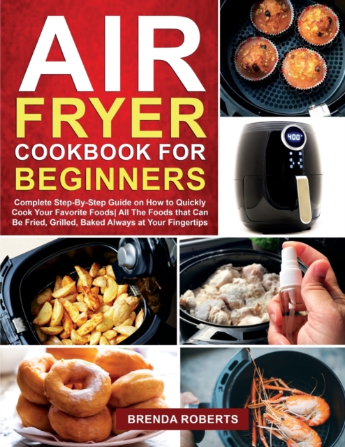 Air Fryer Cookbook for Beginners : Complete Step-By-Step Guide on How to Quickly Cook Your Favorite Foods All The Foods that Can Be Fried, Grilled, Baked Always at Your Fingertips, Paperback / softback Book