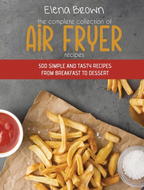The Complete Collection of Air Fryer Recipes : 500 Simple And Tasty Recipes From Breakfast To Dessert, Hardback Book