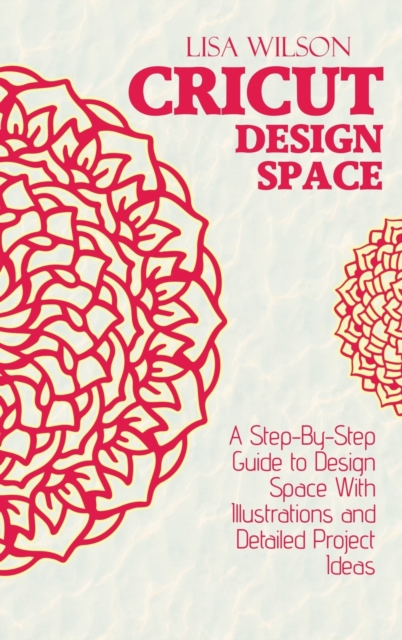 Cricut Design Space : A Step-By-Step Guide to Design Space With Illustrations and Detailed Project Ideas, Hardback Book