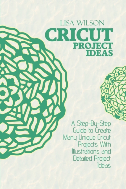 Cricut Project Ideas : A Step-By-Step Guide to Create Many Unique Cricut Projects With Illustrations and Detailed Project Ideas, Paperback / softback Book