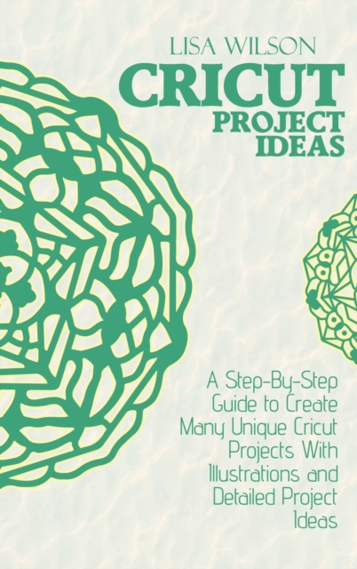 Cricut Project Ideas : A Step-By-Step Guide to Create Many Unique Cricut Projects With Illustrations and Detailed Project Ideas, Hardback Book