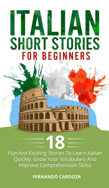 Italian Short Stories for Beginners : 18 Fun And Exciting Stories To Learn Italian Quickly. Grow Your Vocabulary And Improve Comprehension Skilss - You Can Say Goodbye To Boring Grammar!, Hardback Book