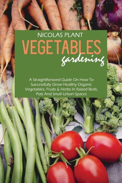 Vegetables Gardening : A Straightforward Guide On How To Successfully Grow Healthy Organic Vegetables, Fruits & Herbs In Raised Beds, Pots And Small Urban Spaces, Paperback / softback Book