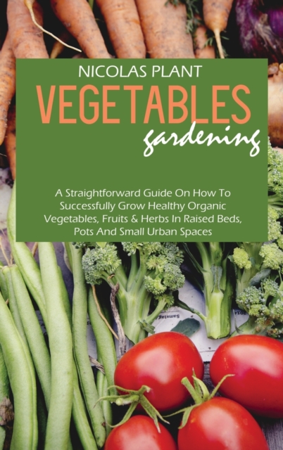 Vegetables Gardening : A Straightforward Guide On How To Successfully Grow Healthy Organic Vegetables, Fruits & Herbs In Raised Beds, Pots And Small Urban Spaces, Hardback Book