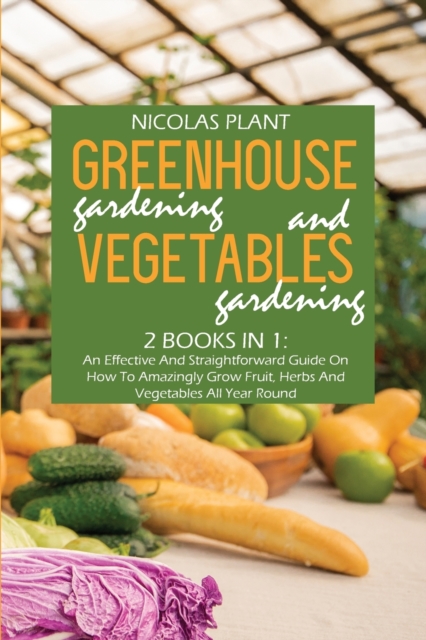 Greenhouse Gardening And Vegetable Gardening : An Effective And Straightforward Guide On How To Amazingly Grow Fruit, Herbs And Vegetables All Year Round, Paperback / softback Book