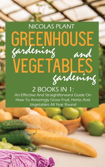 Greenhouse Gardening And Vegetable Gardening : An Effective And Straightforward Guide On How To Amazingly Grow Fruit, Herbs And Vegetables All Year Round, Hardback Book