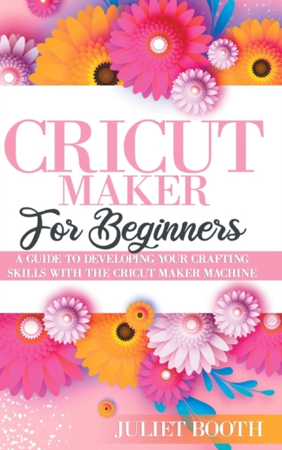 Cricut Maker for Beginners : A Guide to Developin G Your Crafting Skills with the Cricut Maker Machine, Hardback Book