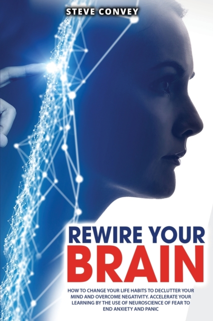 Rewire Your Brain : How to Change Your Life Habits to Declutter Your Mind and Overcome Negativity. Accelerate your learning by the use of neuroscience of fear to end anxiety and panic., Paperback / softback Book