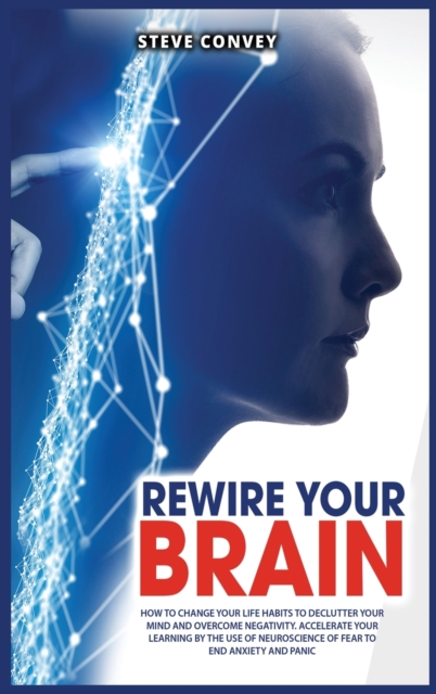 Rewire Your Brain : How to Change Your Life Habits to Declutter Your Mind and Overcome Negativity. Accelerate your learning by the use of neuroscience of fear to end anxiety and panic., Hardback Book