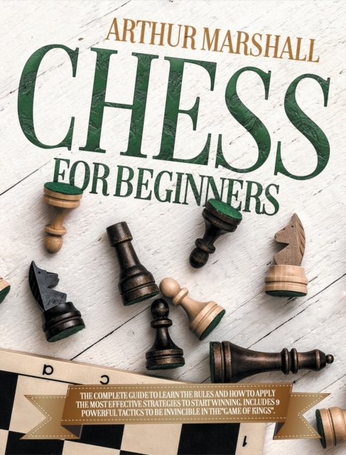 Chess for Beginners : The Complete Guide to Learn the Rules and How to Apply the Most Effective Strategies to Start Winning.Includes 9 Powerful Tactics to Be invincible in theGAME OF KINGS., Hardback Book