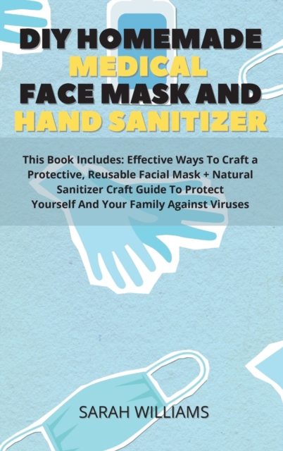 DIY Homemade Medical Face Mask and Hand Sanitizer : This Book Includes: Effective Ways To Craft a Protective, Reusable Facial Mask + Natural Sanitizer Craft Guide To Protect Yourself And Your Family A, Hardback Book