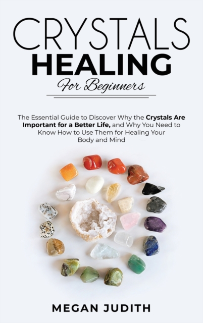 Crystal Healing for Beginners : The essential guide to Discover why the Crystals Are important for a Better Life, and Why you Need to Know How to Use Them for Healing Your Body and Mind., Hardback Book