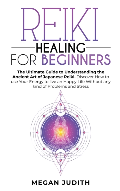 Reiki Healing for Beginners : The Ultimate Guide to Understanding the Ancient Art of Japanese Reiki. Discover How to use Your Energy to live a Happy Life Without any Problems and Stress., Hardback Book